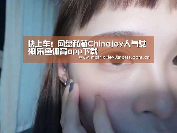 快上车!网盘私藏Chinajoy人气女神|乐鱼体育app下载(图1) 乐鱼